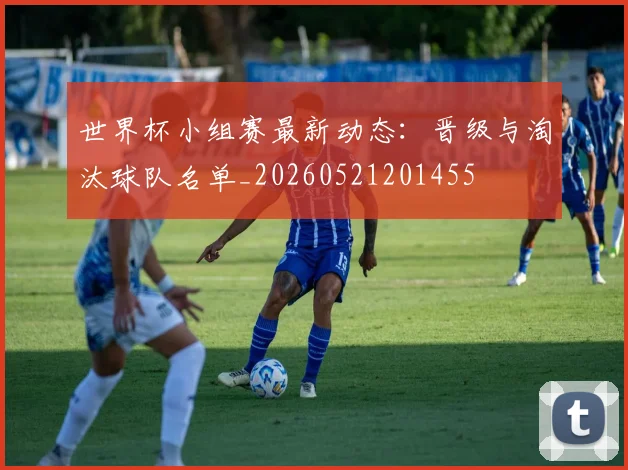 世界杯小组赛最新动态:晋级与淘汰球队名单_20260521201455