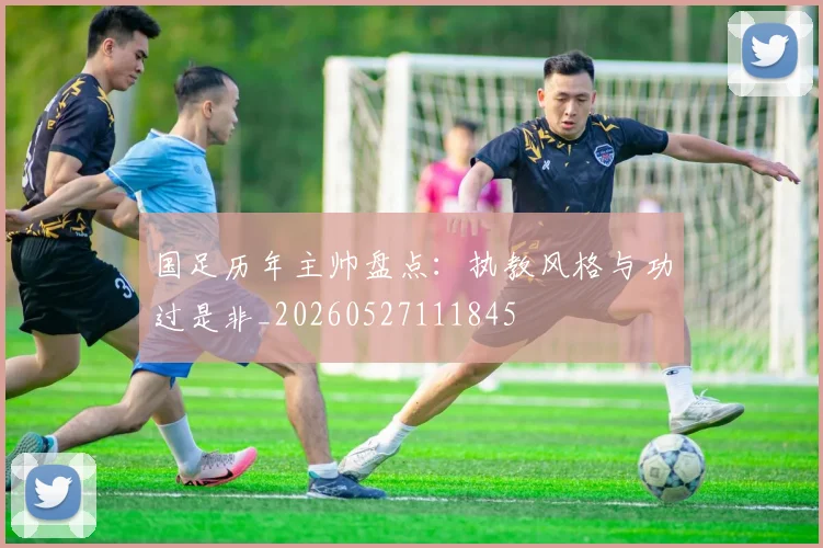 国足历年主帅盘点:执教风格与功过是非_20260527111845