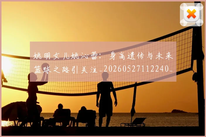 姚明女儿姚沁蕾：身高遗传与未来篮球之路引关注_20260527112240_20260609132929