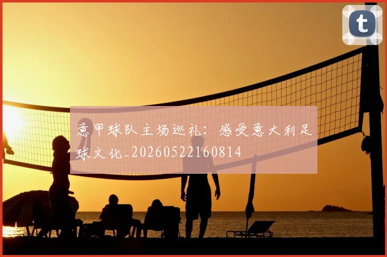 意甲球队主场巡礼:感受意大利足球文化_20260522160814