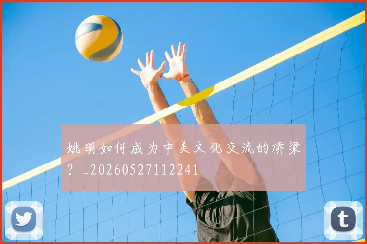 姚明如何成为中美文化交流的桥梁？_20260527112241