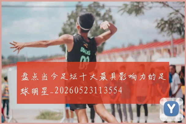 盘点当今足坛十大最具影响力的足球明星_20260523113554