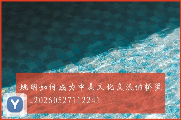姚明如何成为中美文化交流的桥梁？_20260527112241
