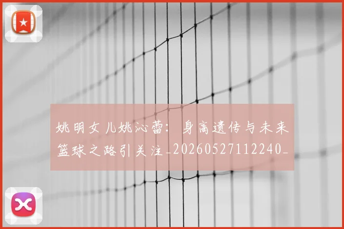 姚明女儿姚沁蕾：身高遗传与未来篮球之路引关注_20260527112240_20260609132929