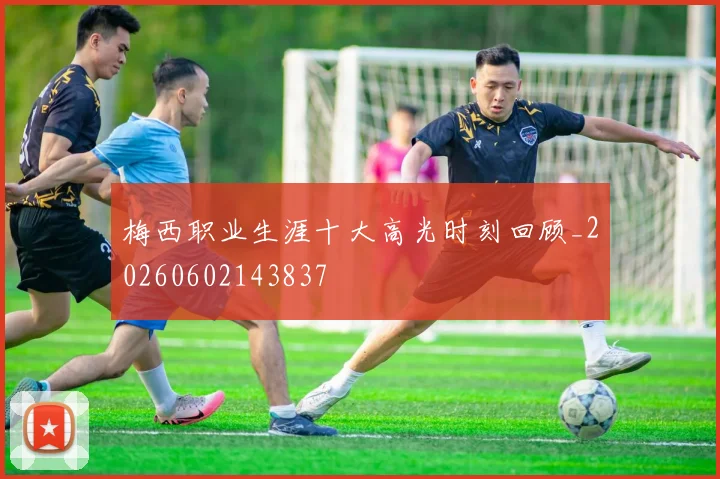 梅西职业生涯十大高光时刻回顾_20260602143837