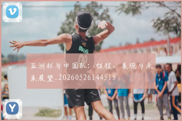 亚洲杯与中国队：征程、表现与未来展望_20260526144515