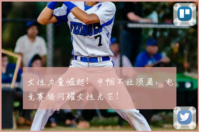 女性力量崛起！巾帼不让须眉，电竞赛场闪耀女性光芒！